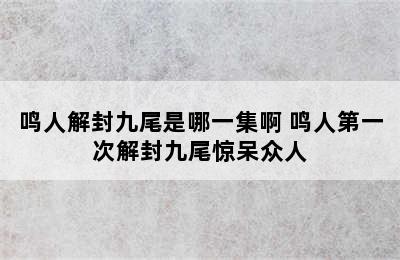 鸣人解封九尾是哪一集啊 鸣人第一次解封九尾惊呆众人